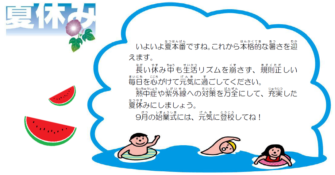 いよいよ夏本番ですね。これから本格的な暑さを迎えます。長い休み中も生活リズムを崩さず、規則正しい毎日を心がけて元気に過ごしてください。熱中症や紫外線への対策を万全にして、充実した夏休みにしましょう。9月の始業式には、元気に登校してね！